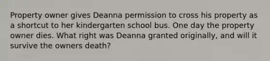 Property owner gives Deanna permission to cross his property as a shortcut to her kindergarten school bus. One day the property owner dies. What right was Deanna granted originally, and will it survive the owners death?