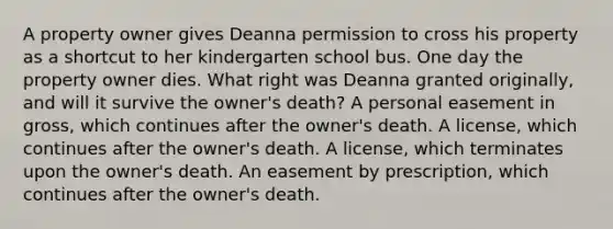 A property owner gives Deanna permission to cross his property as a shortcut to her kindergarten school bus. One day the property owner dies. What right was Deanna granted originally, and will it survive the owner's death? A personal easement in gross, which continues after the owner's death. A license, which continues after the owner's death. A license, which terminates upon the owner's death. An easement by prescription, which continues after the owner's death.