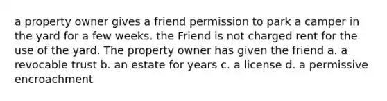 a property owner gives a friend permission to park a camper in the yard for a few weeks. the Friend is not charged rent for the use of the yard. The property owner has given the friend a. a revocable trust b. an estate for years c. a license d. a permissive encroachment