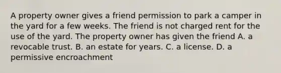 A property owner gives a friend permission to park a camper in the yard for a few weeks. The friend is not charged rent for the use of the yard. The property owner has given the friend A. a revocable trust. B. an estate for years. C. a license. D. a permissive encroachment