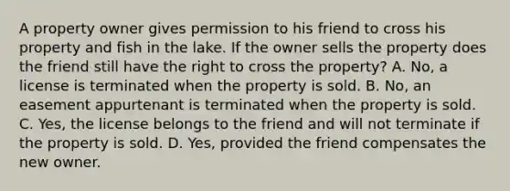 A property owner gives permission to his friend to cross his property and fish in the lake. If the owner sells the property does the friend still have the right to cross the property? A. No, a license is terminated when the property is sold. B. No, an easement appurtenant is terminated when the property is sold. C. Yes, the license belongs to the friend and will not terminate if the property is sold. D. Yes, provided the friend compensates the new owner.