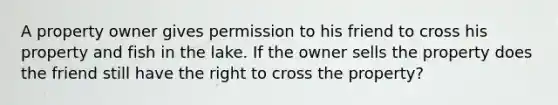 A property owner gives permission to his friend to cross his property and fish in the lake. If the owner sells the property does the friend still have the right to cross the property?