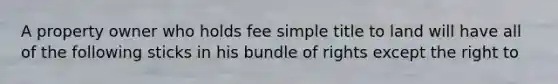 A property owner who holds fee simple title to land will have all of the following sticks in his bundle of rights except the right to