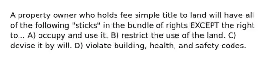 A property owner who holds fee simple title to land will have all of the following "sticks" in the bundle of rights EXCEPT the right to... A) occupy and use it. B) restrict the use of the land. C) devise it by will. D) violate building, health, and safety codes.