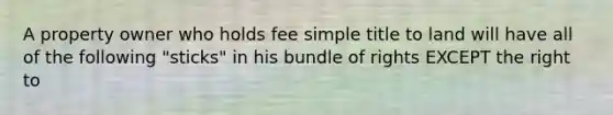 A property owner who holds fee simple title to land will have all of the following "sticks" in his bundle of rights EXCEPT the right to