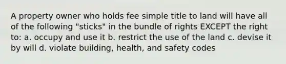 A property owner who holds fee simple title to land will have all of the following "sticks" in the bundle of rights EXCEPT the right to: a. occupy and use it b. restrict the use of the land c. devise it by will d. violate building, health, and safety codes