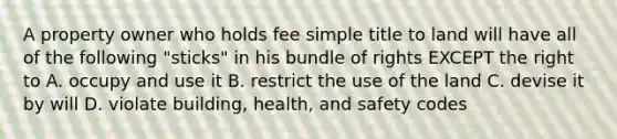 A property owner who holds fee simple title to land will have all of the following "sticks" in his bundle of rights EXCEPT the right to A. occupy and use it B. restrict the use of the land C. devise it by will D. violate building, health, and safety codes