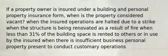 If a property owner is insured under a building and personal property insurance form, when is the property considered vacant? when the insured operations are halted due to a strike when the structure is being renovated as a result of fire when less than 31% of the building space is rented to others or in use by the insured when there is insufficient business personal property present to conduct customary operations