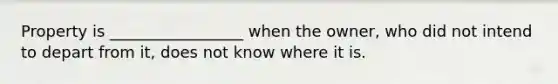 Property is _________________ when the owner, who did not intend to depart from it, does not know where it is.