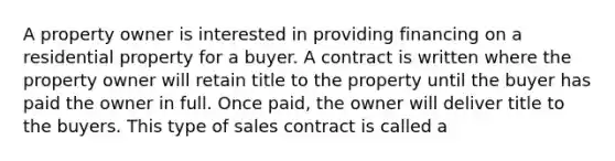 A property owner is interested in providing financing on a residential property for a buyer. A contract is written where the property owner will retain title to the property until the buyer has paid the owner in full. Once paid, the owner will deliver title to the buyers. This type of sales contract is called a