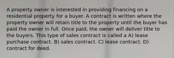 A property owner is interested in providing financing on a residential property for a buyer. A contract is written where the property owner will retain title to the property until the buyer has paid the owner in full. Once paid, the owner will deliver title to the buyers. This type of sales contract is called a A) lease purchase contract. B) sales contract. C) lease contract. D) contract for deed.