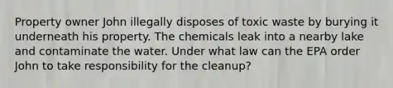 Property owner John illegally disposes of toxic waste by burying it underneath his property. The chemicals leak into a nearby lake and contaminate the water. Under what law can the EPA order John to take responsibility for the cleanup?