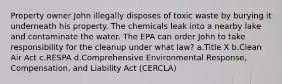 Property owner John illegally disposes of toxic waste by burying it underneath his property. The chemicals leak into a nearby lake and contaminate the water. The EPA can order John to take responsibility for the cleanup under what law? a.Title X b.Clean Air Act c.RESPA d.Comprehensive Environmental Response, Compensation, and Liability Act (CERCLA)