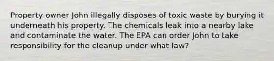 Property owner John illegally disposes of toxic waste by burying it underneath his property. The chemicals leak into a nearby lake and contaminate the water. The EPA can order John to take responsibility for the cleanup under what law?