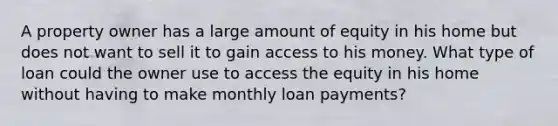 A property owner has a large amount of equity in his home but does not want to sell it to gain access to his money. What type of loan could the owner use to access the equity in his home without having to make monthly loan payments?