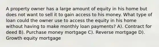 A property owner has a large amount of equity in his home but does not want to sell it to gain access to his money. What type of loan could the owner use to access the equity in his home without having to make monthly loan payments? A). Contract for deed B). Purchase money mortgage C). Reverse mortgage D). Growth equity mortgage