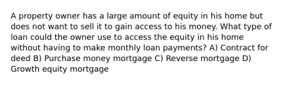 A property owner has a large amount of equity in his home but does not want to sell it to gain access to his money. What type of loan could the owner use to access the equity in his home without having to make monthly loan payments? A) Contract for deed B) Purchase money mortgage C) Reverse mortgage D) Growth equity mortgage