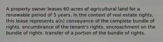 A property owner leases 60 acres of agricultural land for a renewable period of 5 years. In the context of real estate rights, this lease represents a(n) conveyance of the complete bundle of rights. encumbrance of the tenant's rights. encroachment on the bundle of rights. transfer of a portion of the bundle of rights.