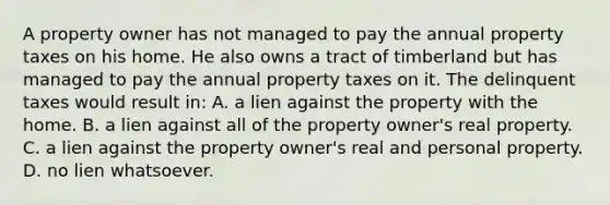 A property owner has not managed to pay the annual property taxes on his home. He also owns a tract of timberland but has managed to pay the annual property taxes on it. The delinquent taxes would result in: A. a lien against the property with the home. B. a lien against all of the property owner's real property. C. a lien against the property owner's real and personal property. D. no lien whatsoever.