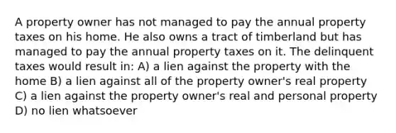 A property owner has not managed to pay the annual property taxes on his home. He also owns a tract of timberland but has managed to pay the annual property taxes on it. The delinquent taxes would result in: A) a lien against the property with the home B) a lien against all of the property owner's real property C) a lien against the property owner's real and personal property D) no lien whatsoever