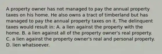 A property owner has not managed to pay the annual property taxes on his home. He also owns a tract of timberland but has managed to pay the annual property taxes on it. The delinquent taxes would result in: A. a lien against the property with the home. B. a lien against all of the property owner's real property. C. a lien against the property owner's real and personal property. D. lien whatsoever.