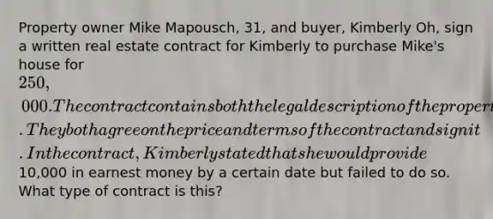 Property owner Mike Mapousch, 31, and buyer, Kimberly Oh, sign a written real estate contract for Kimberly to purchase Mike's house for 250,000. The contract contains both the legal description of the property and its street address. They both agree on the price and terms of the contract and sign it. In the contract, Kimberly stated that she would provide10,000 in earnest money by a certain date but failed to do so. What type of contract is this?