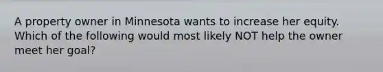 A property owner in Minnesota wants to increase her equity. Which of the following would most likely NOT help the owner meet her goal?