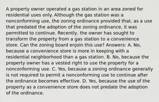 A property owner operated a gas station in an area zoned for residential uses only. Although the gas station was a nonconforming use, the zoning ordinance provided that, as a use that predated the adoption of the zoning ordinance, it was permitted to continue. Recently, the owner has sought to transform the property from a gas station to a convenience store. Can the zoning board enjoin this use? Answers: A. No, because a convenience store is more in keeping with a residential neighborhood than a gas station. B. No, because the property owner has a vested right to use the property for a nonconforming use. C. Yes, because a zoning ordinance generally is not required to permit a nonconforming use to continue after the ordinance becomes effective. D. Yes, because the use of the property as a convenience store does not predate the adoption of the ordinance.