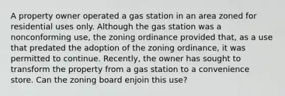 A property owner operated a gas station in an area zoned for residential uses only. Although the gas station was a nonconforming use, the zoning ordinance provided that, as a use that predated the adoption of the zoning ordinance, it was permitted to continue. Recently, the owner has sought to transform the property from a gas station to a convenience store. Can the zoning board enjoin this use?