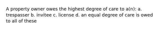 A property owner owes the highest degree of care to a(n): a. trespasser b. invitee c. license d. an equal degree of care is owed to all of these