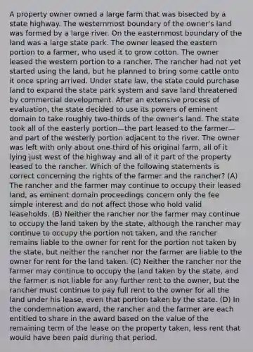A property owner owned a large farm that was bisected by a state highway. The westernmost boundary of the owner's land was formed by a large river. On the easternmost boundary of the land was a large state park. The owner leased the eastern portion to a farmer, who used it to grow cotton. The owner leased the western portion to a rancher. The rancher had not yet started using the land, but he planned to bring some cattle onto it once spring arrived. Under state law, the state could purchase land to expand the state park system and save land threatened by commercial development. After an extensive process of evaluation, the state decided to use its powers of eminent domain to take roughly two-thirds of the owner's land. The state took all of the easterly portion—the part leased to the farmer—and part of the westerly portion adjacent to the river. The owner was left with only about one-third of his original farm, all of it lying just west of the highway and all of it part of the property leased to the rancher. Which of the following statements is correct concerning the rights of the farmer and the rancher? (A) The rancher and the farmer may continue to occupy their leased land, as eminent domain proceedings concern only the fee simple interest and do not affect those who hold valid leaseholds. (B) Neither the rancher nor the farmer may continue to occupy the land taken by the state, although the rancher may continue to occupy the portion not taken, and the rancher remains liable to the owner for rent for the portion not taken by the state, but neither the rancher nor the farmer are liable to the owner for rent for the land taken. (C) Neither the rancher nor the farmer may continue to occupy the land taken by the state, and the farmer is not liable for any further rent to the owner, but the rancher must continue to pay full rent to the owner for all the land under his lease, even that portion taken by the state. (D) In the condemnation award, the rancher and the farmer are each entitled to share in the award based on the value of the remaining term of the lease on the property taken, less rent that would have been paid during that period.