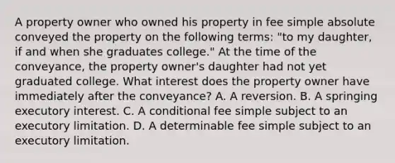 A property owner who owned his property in fee simple absolute conveyed the property on the following terms: "to my daughter, if and when she graduates college." At the time of the conveyance, the property owner's daughter had not yet graduated college. What interest does the property owner have immediately after the conveyance? A. A reversion. B. A springing executory interest. C. A conditional fee simple subject to an executory limitation. D. A determinable fee simple subject to an executory limitation.