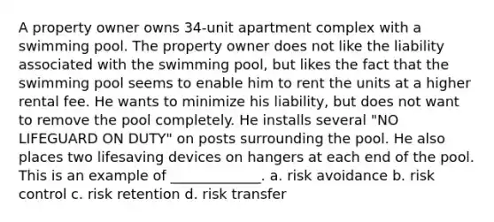 A property owner owns 34-unit apartment complex with a swimming pool. The property owner does not like the liability associated with the swimming pool, but likes the fact that the swimming pool seems to enable him to rent the units at a higher rental fee. He wants to minimize his liability, but does not want to remove the pool completely. He installs several "NO LIFEGUARD ON DUTY" on posts surrounding the pool. He also places two lifesaving devices on hangers at each end of the pool. This is an example of _____________. a. risk avoidance b. risk control c. risk retention d. risk transfer