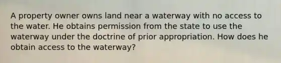 A property owner owns land near a waterway with no access to the water. He obtains permission from the state to use the waterway under the doctrine of prior appropriation. How does he obtain access to the waterway?