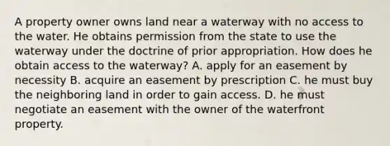 A property owner owns land near a waterway with no access to the water. He obtains permission from the state to use the waterway under the doctrine of prior appropriation. How does he obtain access to the waterway? A. apply for an easement by necessity B. acquire an easement by prescription C. he must buy the neighboring land in order to gain access. D. he must negotiate an easement with the owner of the waterfront property.