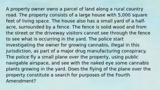 A property owner owns a parcel of land along a rural country road. The property consists of a large house with 5,000 square feet of living space. The house also has a small yard of a half-acre, surrounded by a fence. The fence is solid wood and from the street or the driveway visitors cannot see through the fence to see what is occurring in the yard. The police start investigating the owner for growing cannabis, illegal in this jurisdiction, as part of a major drug manufacturing conspiracy. The police fly a small plane over the property, using public navigable airspace, and see with the naked eye some cannabis plants growing in the yard. Does the flying of the plane over the property constitute a search for purposes of the Fourth Amendment?