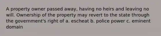 A property owner passed away, having no heirs and leaving no will. Ownership of the property may revert to the state through the government's right of a. escheat b. police power c. eminent domain