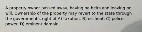 A property owner passed away, having no heirs and leaving no will. Ownership of the property may revert to the state through the government's right of A) taxation. B) escheat. C) police power. D) eminent domain.