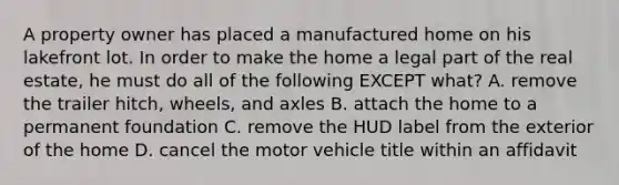 A property owner has placed a manufactured home on his lakefront lot. In order to make the home a legal part of the real estate, he must do all of the following EXCEPT what? A. remove the trailer hitch, wheels, and axles B. attach the home to a permanent foundation C. remove the HUD label from the exterior of the home D. cancel the motor vehicle title within an affidavit