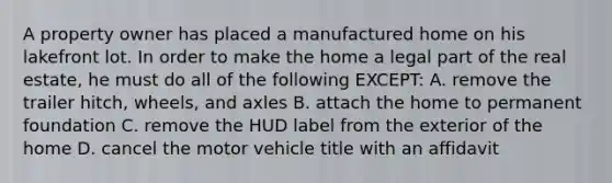 A property owner has placed a manufactured home on his lakefront lot. In order to make the home a legal part of the real estate, he must do all of the following EXCEPT: A. remove the trailer hitch, wheels, and axles B. attach the home to permanent foundation C. remove the HUD label from the exterior of the home D. cancel the motor vehicle title with an affidavit