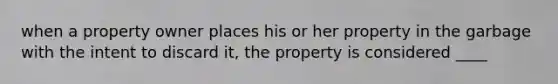 when a property owner places his or her property in the garbage with the intent to discard it, the property is considered ____