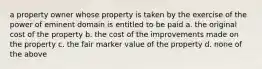 a property owner whose property is taken by the exercise of the power of eminent domain is entitled to be paid a. the original cost of the property b. the cost of the improvements made on the property c. the fair marker value of the property d. none of the above