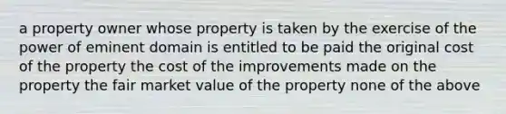 a property owner whose property is taken by the exercise of the power of eminent domain is entitled to be paid the original cost of the property the cost of the improvements made on the property the fair market value of the property none of the above