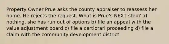 Property Owner Prue asks the county appraiser to reassess her home. He rejects the request. What is Prue's NEXT step? a) nothing, she has run out of options b) file an appeal with the value adjustment board c) file a certiorari proceeding d) file a claim with the community development district