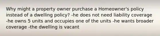 Why might a property owner purchase a Homeowner's policy instead of a dwelling policy? -he does not need liability coverage -he owns 5 units and occupies one of the units -he wants broader coverage -the dwelling is vacant