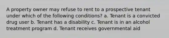 A property owner may refuse to rent to a prospective tenant under which of the following conditions? a. Tenant is a convicted drug user b. Tenant has a disability c. Tenant is in an alcohol treatment program d. Tenant receives governmental aid