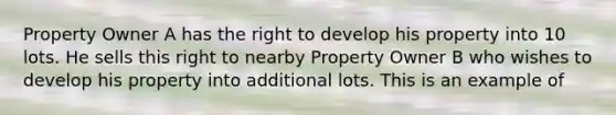 Property Owner A has the right to develop his property into 10 lots. He sells this right to nearby Property Owner B who wishes to develop his property into additional lots. This is an example of