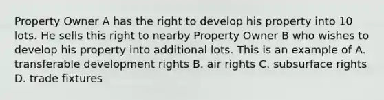 Property Owner A has the right to develop his property into 10 lots. He sells this right to nearby Property Owner B who wishes to develop his property into additional lots. This is an example of A. transferable development rights B. air rights C. subsurface rights D. trade fixtures