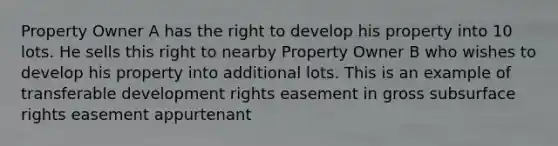 Property Owner A has the right to develop his property into 10 lots. He sells this right to nearby Property Owner B who wishes to develop his property into additional lots. This is an example of transferable development rights easement in gross subsurface rights easement appurtenant