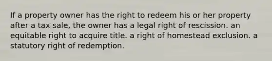 If a property owner has the right to redeem his or her property after a tax sale, the owner has a legal right of rescission. an equitable right to acquire title. a right of homestead exclusion. a statutory right of redemption.